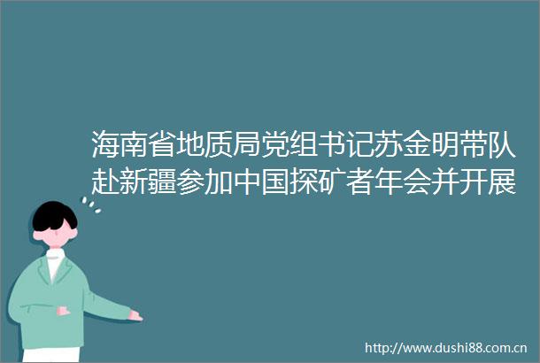 海南省地质局党组书记苏金明带队赴新疆参加探矿者年会并开展调研交流