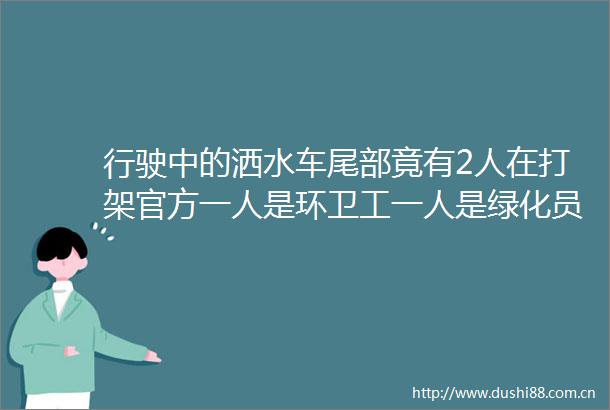 行驶中的洒水车尾部竟有2人在打架官方一人是环卫工一人是绿化员经批评教育已握手言和