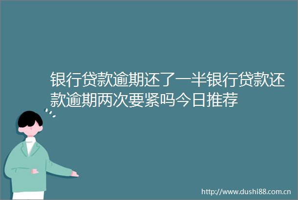 银行逾期还了一半银行还款逾期两次要紧吗今日推荐