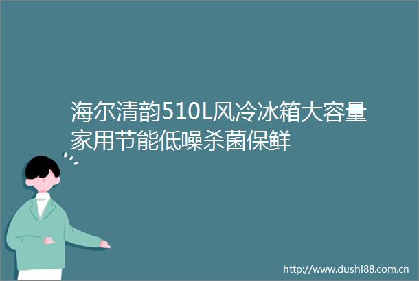 海尔清韵510L风冷冰箱大容量家用节能低噪杀菌保鲜