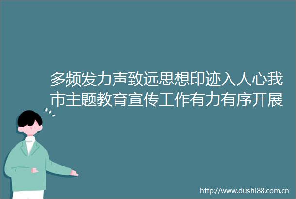 多频发力声致远思想印迹入人心我市主题教育宣传工作有力有序开展