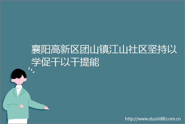 襄阳高新区团山镇江山社区坚持以学促干以干提能