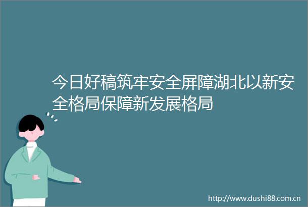 今日好稿筑牢安全屏障湖北以新安全格局保障新发展格局
