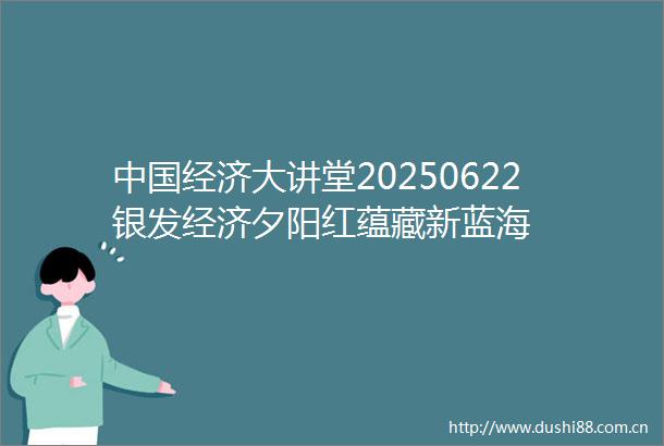 经济大讲堂20250622银发经济夕阳红蕴藏新蓝海