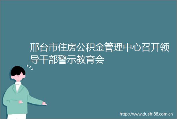 邢台市住房公积金管理中心召开警示教育会