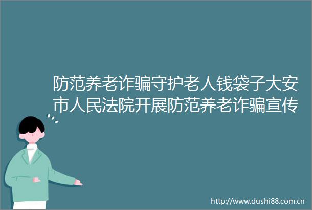 防范养老诈守护老人钱袋子大安市开展防范养老诈宣传活动