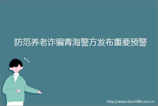 防范养老诈青海警方发布重要预警