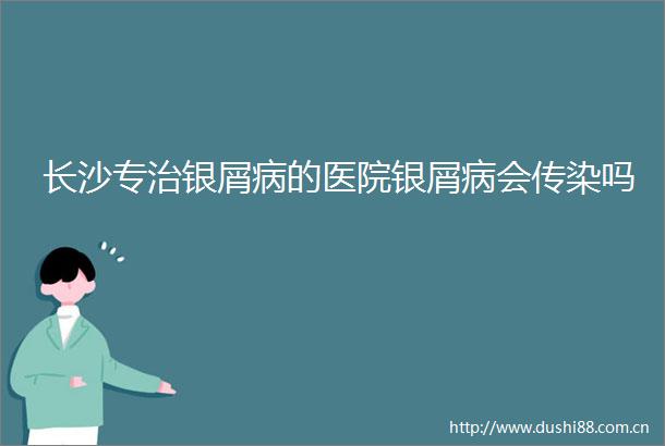 长沙专治银屑病的医院银屑病会传染吗