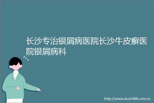 长沙专治银屑病医院长沙牛皮癣医院银屑病科