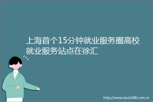 上海首个15分钟就业服务圈高校就业服务站点在徐汇