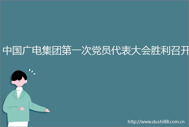 广电集团第一次党员代表大会胜利召开