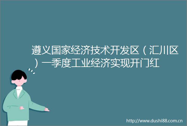 遵义经济技术开发区（汇川区）一季度工业经济实现开门红