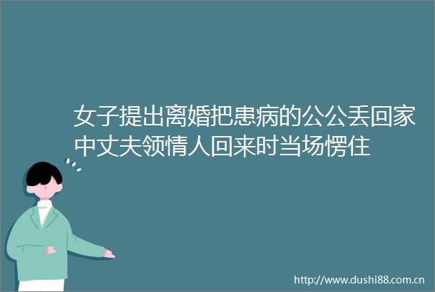 女子提出离婚把患病的公公丢回家中丈夫领回来时当场愣住