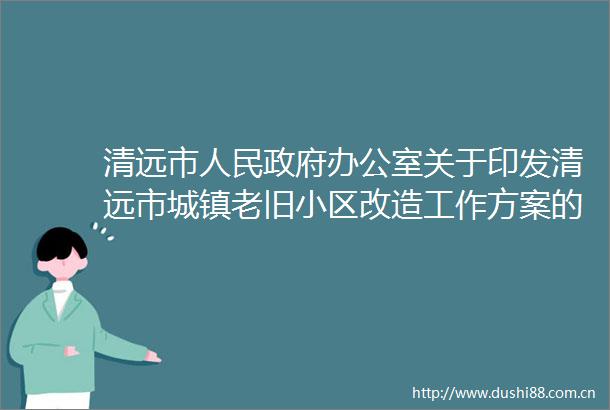 清远市办公室关于印发清远市城镇老旧小区改造工作方案的通知
