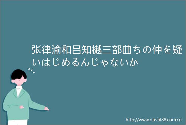 张律渝和吕知樾三部曲ちの仲を疑いはじめるんじゃないか