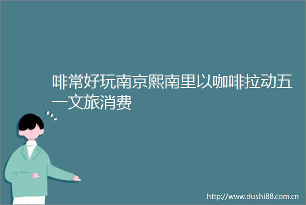 啡常好玩南京熙南里以咖啡拉动五一文旅消费