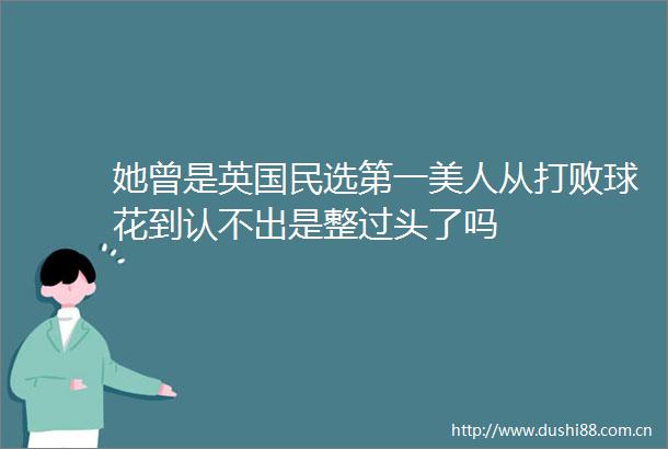 她曾是英国民选第一美人从打败球花到认不出是整过头了吗