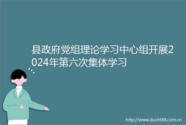 县党组理论学习中心组开展2024年第六次集体学习