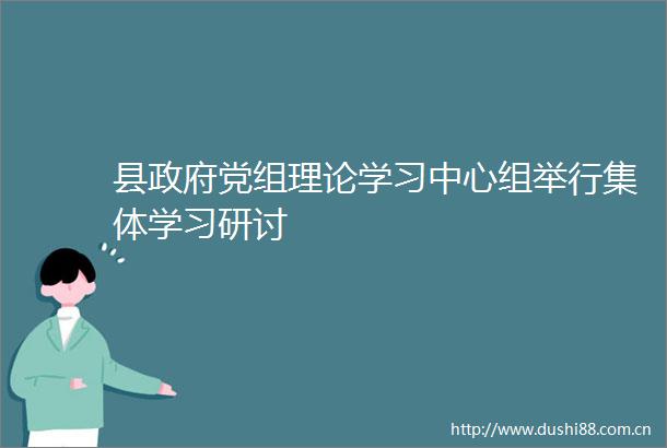 县党组理论学习中心组举行集体学习研讨