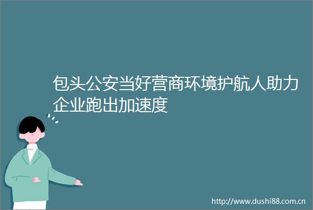 包头当好营商环境护航人助力企业跑出加速度
