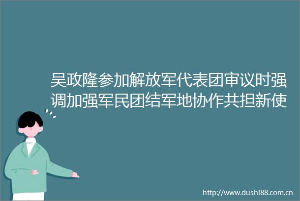 吴政隆参加代表团审议时强调加强军民团结军地协作共担新使命共谱新篇章