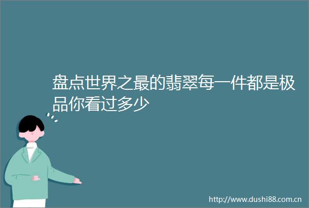 盘点世界之最的翡翠每一件都是极品你看过多少