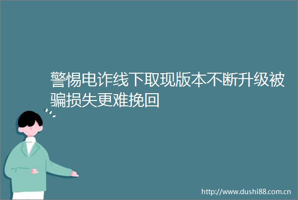 警惕电诈线下取现版本不断升级被损失更难挽回