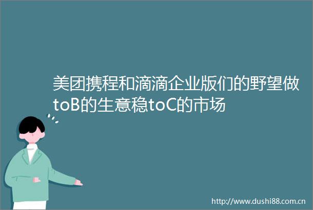 美团携程和滴滴企业版们的野望做toB的生意稳toC的市场