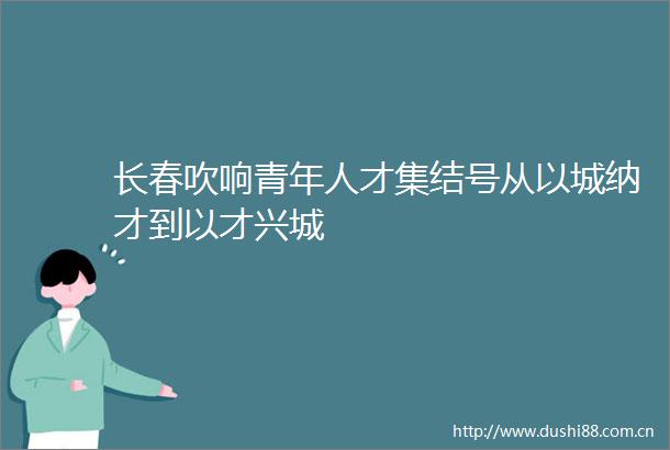 长春吹响青年人才集结号从以城纳才到以才兴城