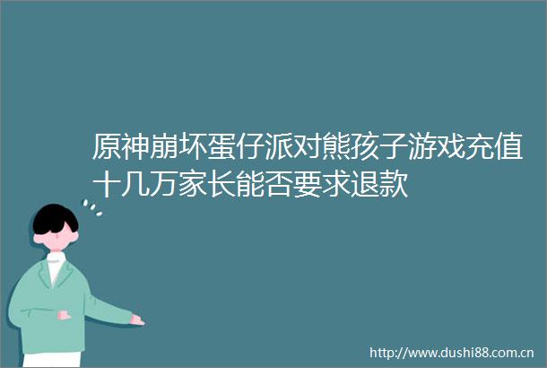 原神崩仔派对熊孩子游戏充值十几万家长能否要求退款