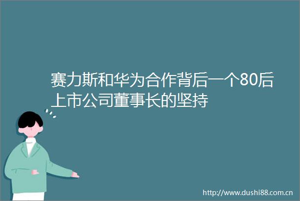 赛力斯和华为合作背后一个80后上市公司董事长的坚持