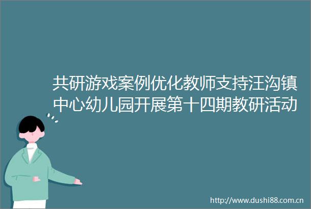 共研游戏案例优化教师支持汪沟镇中心幼儿园开展第十四期教研活动