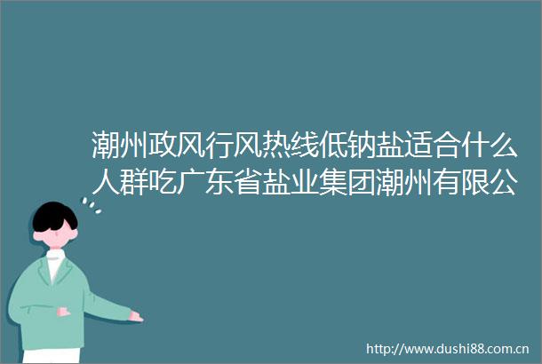 潮州政风行风热线低钠盐适合什么人群吃广东省盐业集团潮州有限公司回应群众热点问题