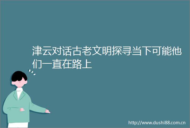 津云对话古老文明探寻当下可能他们一直在路上