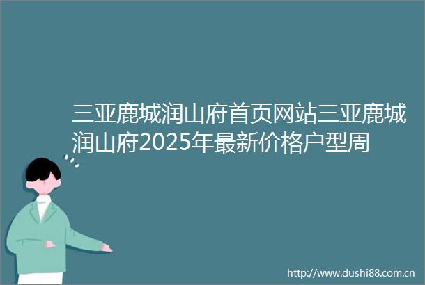三亚鹿城润山府首页网站三亚鹿城润山府2025年最新价格户型周边配套楼盘地址