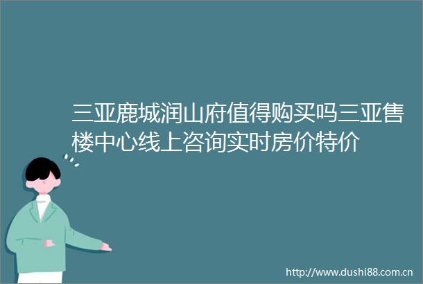 三亚鹿城润山府值得购买吗三亚售楼中心线上咨询实时房价特价