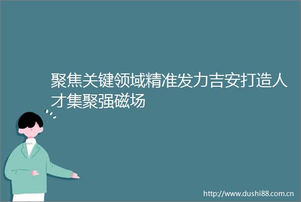 聚焦关键领域精准发力吉安打造人才集聚强磁场