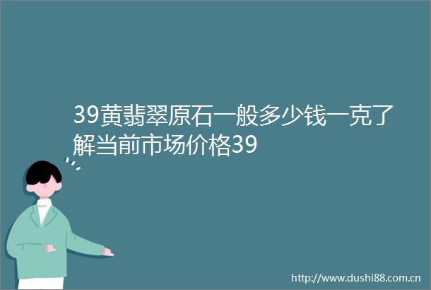 39黄翡翠原石一般多少钱一克了解当前市场价格39