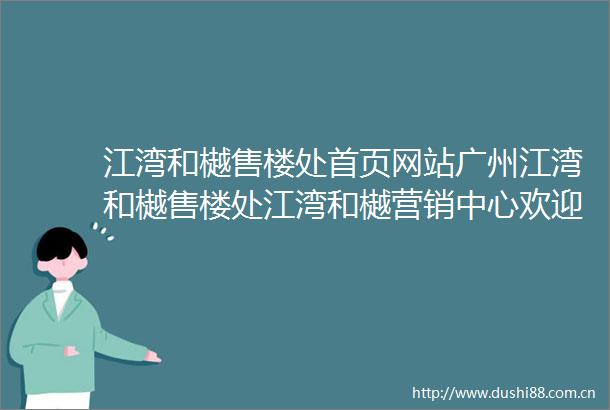 江湾和樾售楼处首页网站广州江湾和樾售楼处江湾和樾营销中心欢迎您周边配套楼盘详情户型价格备案价售楼处