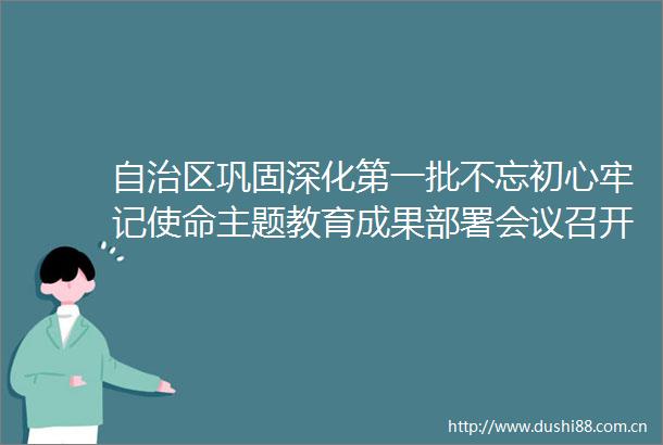 自治区巩固深化第一批不忘初心牢记使命主题教育成果部署会议召开