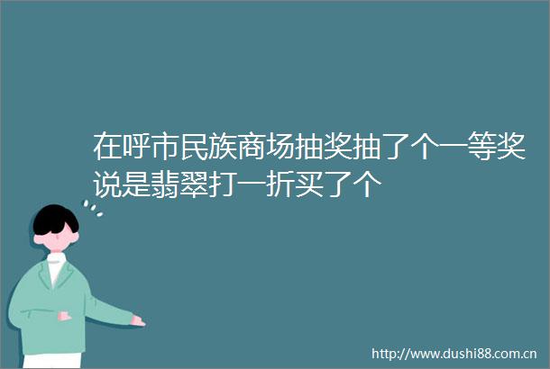在呼市民族商场抽奖抽了个一等奖说是翡翠打一折买了个