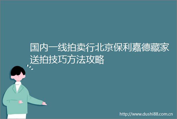 国内一线拍卖行北京保利嘉德藏家送拍技巧方法攻略