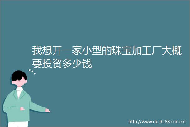 我想开一家小型的珠宝加工厂大概要投资多少钱
