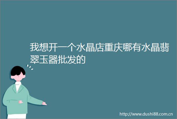 我想开一个水晶店重庆哪有水晶翡翠玉器批发的