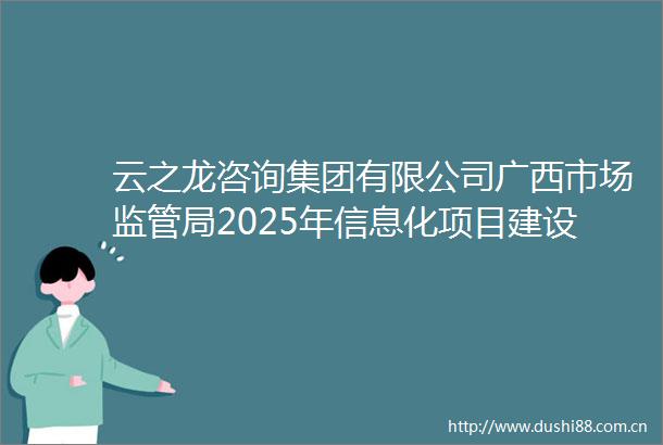 云之龙咨询集团有限公司广西市场监管局2025年信息化项目建设GXZC2025G3001072YZLZ招标公告