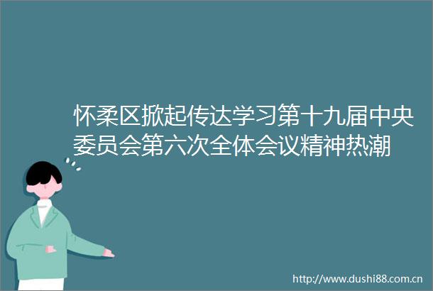 怀柔区掀起传达学习第十九届中央委员会第六次全体会议精神热潮