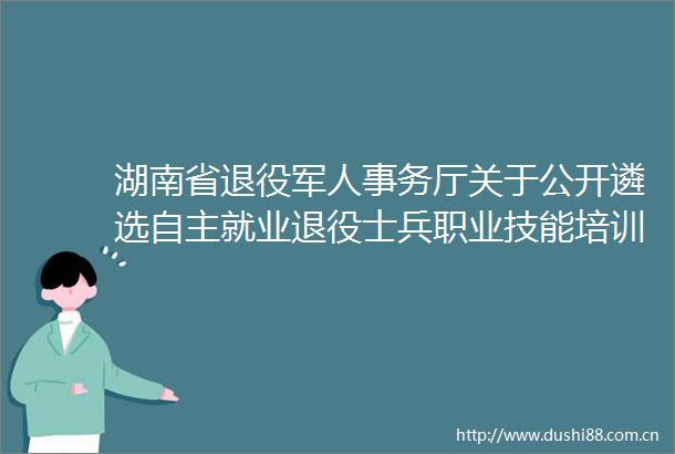 湖南省退役军人事务厅关于公开遴选自主就业退役士兵职业技能培训机构的公告