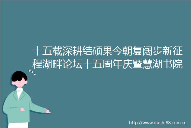 十五载深耕结硕果今朝复阔步新征程湖畔论坛十五周年庆暨慧湖书院启用仪式顺利举办