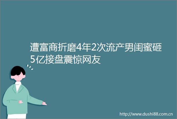 遭富商折磨4年2次流产男闺蜜砸5亿接盘震惊网友