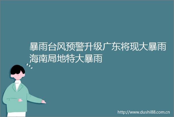 暴雨台风预警升级广东将现大暴雨海南局地特大暴雨